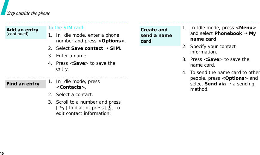18Step outside the phoneTo the SIM card:1. In Idle mode, enter a phone number and press &lt;Options&gt;.2. Select Save contact → SIM.3. Enter a name.4. Press &lt;Save&gt; to save the entry.1. In Idle mode, press &lt;Contacts&gt;.2. Select a contact.3. Scroll to a number and press [] to dial, or press [ ] to edit contact information.Add an entry(continued)Find an entry1. In Idle mode, press &lt;Menu&gt; and select Phonebook → My name card.2. Specify your contact information.3. Press &lt;Save&gt; to save the name card.4. To send the name card to other people, press &lt;Options&gt; and select Send via → a sending method.Create and send a name card