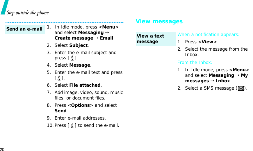 20Step outside the phoneView messages1. In Idle mode, press &lt;Menu&gt; and select Messaging → Create message → Email.2. Select Subject.3. Enter the e-mail subject and press [ ].4. Select Message.5. Enter the e-mail text and press [].6. Select File attached.7. Add image, video, sound, music files, or document files.8. Press &lt;Options&gt; and select Send.9. Enter e-mail addresses.10.Press [ ] to send the e-mail.Send an e-mailWhen a notification appears: 1. Press &lt;View&gt;. 2. Select the message from the Inbox.From the Inbox:1. In Idle mode, press &lt;Menu&gt; and select Messaging → My messages → Inbox.2. Select a SMS message ( ).View a text message