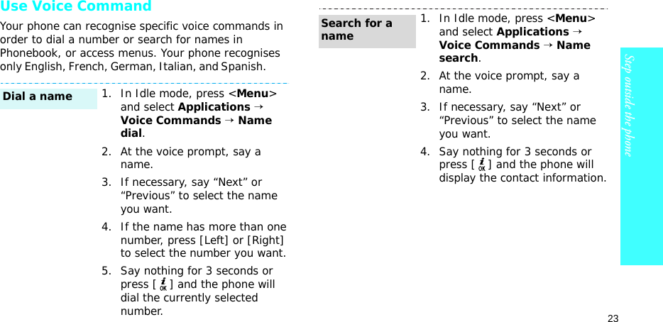 23Step outside the phoneUse Voice CommandYour phone can recognise specific voice commands in order to dial a number or search for names in Phonebook, or access menus. Your phone recognises only English, French, German, Italian, and Spanish.         1. In Idle mode, press &lt;Menu&gt; and select Applications → Voice Commands → Name dial.2. At the voice prompt, say a name.3. If necessary, say “Next” or “Previous” to select the name you want.4. If the name has more than one number, press [Left] or [Right] to select the number you want.5. Say nothing for 3 seconds or press [ ] and the phone will dial the currently selected number.Dial a name1. In Idle mode, press &lt;Menu&gt; and select Applications → Voice Commands → Name search.2. At the voice prompt, say a name.3. If necessary, say “Next” or “Previous” to select the name you want.4. Say nothing for 3 seconds or press [ ] and the phone will display the contact information.Search for a name