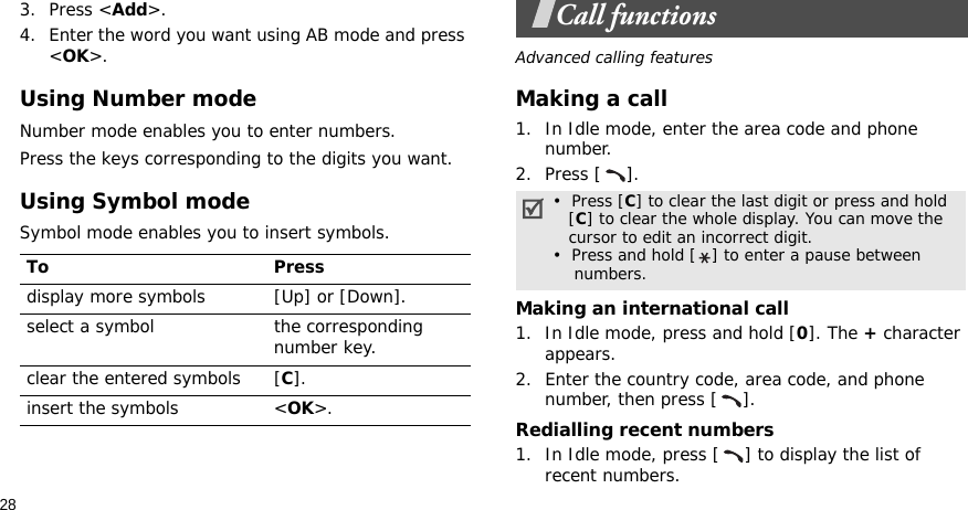 283. Press &lt;Add&gt;.4. Enter the word you want using AB mode and press &lt;OK&gt;.Using Number modeNumber mode enables you to enter numbers. Press the keys corresponding to the digits you want.Using Symbol modeSymbol mode enables you to insert symbols.Call functionsAdvanced calling featuresMaking a call1. In Idle mode, enter the area code and phone number.2. Press [ ].Making an international call1. In Idle mode, press and hold [0]. The + character appears.2. Enter the country code, area code, and phone number, then press [ ].Redialling recent numbers1. In Idle mode, press [ ] to display the list of recent numbers.To Pressdisplay more symbols [Up] or [Down]. select a symbol the corresponding number key.clear the entered symbols [C]. insert the symbols &lt;OK&gt;.•  Press [C] to clear the last digit or press and hold   [C] to clear the whole display. You can move the   cursor to edit an incorrect digit.•  Press and hold [ ] to enter a pause between    numbers.