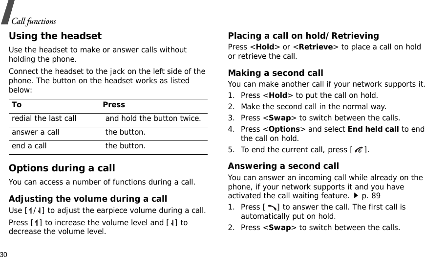 30Call functionsUsing the headsetUse the headset to make or answer calls without holding the phone. Connect the headset to the jack on the left side of the phone. The button on the headset works as listed below:Options during a callYou can access a number of functions during a call.Adjusting the volume during a callUse [ / ] to adjust the earpiece volume during a call.Press [ ] to increase the volume level and [ ] to decrease the volume level.Placing a call on hold/RetrievingPress &lt;Hold&gt; or &lt;Retrieve&gt; to place a call on hold or retrieve the call.Making a second callYou can make another call if your network supports it.1. Press &lt;Hold&gt; to put the call on hold.2. Make the second call in the normal way.3. Press &lt;Swap&gt; to switch between the calls.4. Press &lt;Options&gt; and select End held call to end the call on hold.5. To end the current call, press [ ].Answering a second callYou can answer an incoming call while already on the phone, if your network supports it and you have activated the call waiting feature.p. 89 1. Press [ ] to answer the call. The first call is automatically put on hold.2. Press &lt;Swap&gt; to switch between the calls.To Pressredial the last call  and hold the button twice.answer a call  the button.end a call  the button.