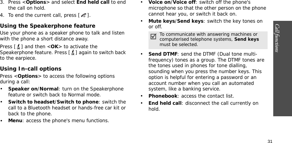 Call functions    313. Press &lt;Options&gt; and select End held call to end the call on hold.4. To end the current call, press [ ].Using the Speakerphone featureUse your phone as a speaker phone to talk and listen with the phone a short distance away.Press [ ] and then &lt;OK&gt; to activate the Speakerphone feature. Press [ ] again to switch back to the earpiece.Using In-call optionsPress &lt;Options&gt; to access the following options during a call:•Speaker on/Normal: turn on the Speakerphone feature or switch back to Normal mode.•Switch to headset/Switch to phone: switch the call to a Bluetooth headset or hands-free car kit or back to the phone.•Menu: access the phone&apos;s menu functions.•Voice on/Voice off: switch off the phone&apos;s microphone so that the other person on the phone cannot hear you, or switch it back on.•Mute keys/Send keys: switch the key tones on or off.•Send DTMF: send the DTMF (Dual tone multi-frequency) tones as a group. The DTMF tones are the tones used in phones for tone dialling, sounding when you press the number keys. This option is helpful for entering a password or an account number when you call an automated system, like a banking service.•Phonebook: access the contact list.•End held call: disconnect the call currently on hold.To communicate with answering machines or computerised telephone systems, Send keys must be selected.