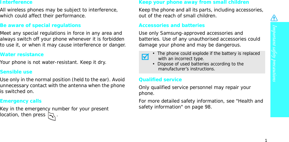 Important safety precautions1InterferenceAll wireless phones may be subject to interference, which could affect their performance.Be aware of special regulationsMeet any special regulations in force in any area and always switch off your phone whenever it is forbidden to use it, or when it may cause interference or danger.Water resistanceYour phone is not water-resistant. Keep it dry. Sensible useUse only in the normal position (held to the ear). Avoid unnecessary contact with the antenna when the phone is switched on.Emergency callsKey in the emergency number for your present location, then press  . Keep your phone away from small children Keep the phone and all its parts, including accessories, out of the reach of small children.Accessories and batteriesUse only Samsung-approved accessories and batteries. Use of any unauthorised accessories could damage your phone and may be dangerous.Qualified serviceOnly qualified service personnel may repair your phone.For more detailed safety information, see &quot;Health and safety information&quot; on page 98.•  The phone could explode if the battery is replaced    with an incorrect type.•  Dispose of used batteries according to the    manufacturer’s instructions.