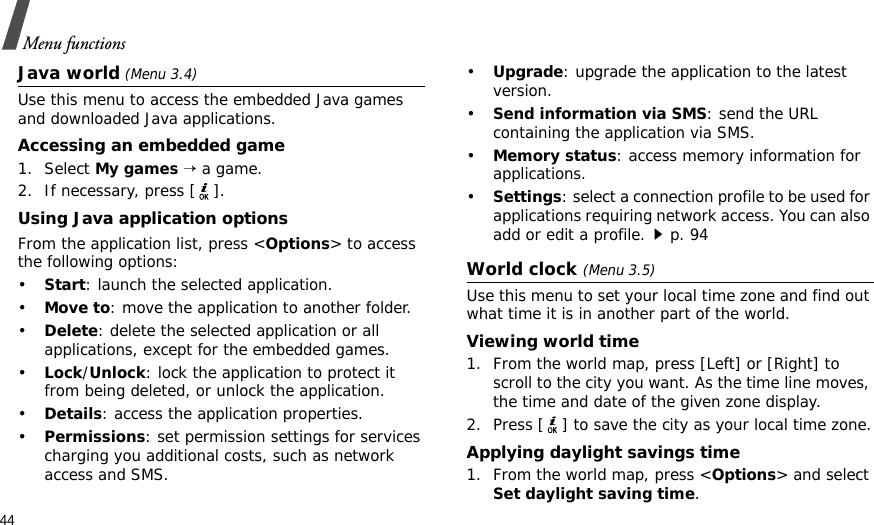 44Menu functionsJava world (Menu 3.4)Use this menu to access the embedded Java games and downloaded Java applications.Accessing an embedded game1. Select My games → a game.2. If necessary, press [ ].Using Java application optionsFrom the application list, press &lt;Options&gt; to access the following options:•Start: launch the selected application.•Move to: move the application to another folder.•Delete: delete the selected application or all applications, except for the embedded games.•Lock/Unlock: lock the application to protect it from being deleted, or unlock the application.•Details: access the application properties.•Permissions: set permission settings for services charging you additional costs, such as network access and SMS.•Upgrade: upgrade the application to the latest version.•Send information via SMS: send the URL containing the application via SMS.•Memory status: access memory information for applications.•Settings: select a connection profile to be used for applications requiring network access. You can also add or edit a profile.p. 94World clock (Menu 3.5)Use this menu to set your local time zone and find out what time it is in another part of the world. Viewing world time1. From the world map, press [Left] or [Right] to scroll to the city you want. As the time line moves, the time and date of the given zone display.2. Press [ ] to save the city as your local time zone.Applying daylight savings time1. From the world map, press &lt;Options&gt; and select Set daylight saving time.