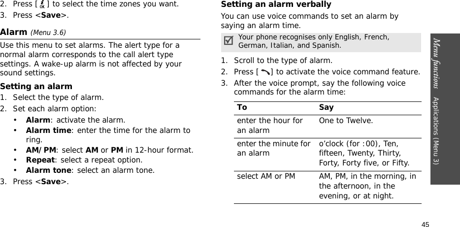 Menu functions    Applications (Menu 3)452. Press [ ] to select the time zones you want. 3. Press &lt;Save&gt;.Alarm (Menu 3.6) Use this menu to set alarms. The alert type for a normal alarm corresponds to the call alert type settings. A wake-up alarm is not affected by your sound settings.Setting an alarm1. Select the type of alarm.2. Set each alarm option:•Alarm: activate the alarm.•Alarm time: enter the time for the alarm to ring.•AM/PM: select AM or PM in 12-hour format.•Repeat: select a repeat option.•Alarm tone: select an alarm tone.3. Press &lt;Save&gt;.Setting an alarm verballyYou can use voice commands to set an alarm by saying an alarm time.1. Scroll to the type of alarm.2. Press [ ] to activate the voice command feature.3. After the voice prompt, say the following voice commands for the alarm time:Your phone recognises only English, French, German, Italian, and Spanish.To Sayenter the hour for an alarm One to Twelve.enter the minute for an alarm o’clock (for :00), Ten, fifteen, Twenty, Thirty, Forty, Forty five, or Fifty.select AM or PM AM, PM, in the morning, in the afternoon, in the evening, or at night.