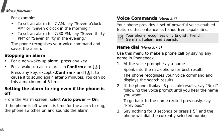46Menu functionsFor example: • To set an alarm for 7 AM, say “Seven o’clock AM” or “Seven o’clock in the morning.”• To set an alarm for 7:30 PM, say “Seven thirty PM” or “Seven thirty in the evening.”The phone recognises your voice command and saves the alarm.Stopping an alarm• For a non-wake-up alarm, press any key.• For a wake-up alarm, press &lt;Confirm&gt; or [ ]. Press any key, except &lt;Confirm&gt; and [ ], to cause it to sound again after 5 minutes. You can do this a maximum of 5 times.Setting the alarm to ring even if the phone is offFrom the Alarm screen, select Auto power → On.If the phone is off when it is time for the alarm to ring, the phone switches on and sounds the alarm.Voice Commands (Menu 3.7)Your phone provides a set of powerful voice-enabled features that enhance its hands-free capabilities.Name dial (Menu 3.7.1)Use this menu to make a phone call by saying any name in Phonebook. 1. At the voice prompt, say a name.Speak into the microphone for best results.The phone recognises your voice command and displays the search results.2. If the phone displays 3 possible results, say “Next” following the voice prompt until you hear the name you want.To go back to the name recited previously, say “Previous.” 3. Say nothing for 3 seconds or press [ ] and the phone will dial the currently selected number.Your phone recognises only English, French, German, Italian, and Spanish.