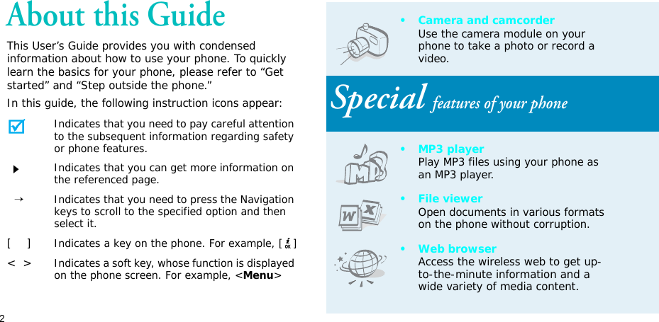 2About this GuideThis User’s Guide provides you with condensed information about how to use your phone. To quickly learn the basics for your phone, please refer to “Get started” and “Step outside the phone.”In this guide, the following instruction icons appear:Indicates that you need to pay careful attention to the subsequent information regarding safety or phone features.Indicates that you can get more information on the referenced page.  →Indicates that you need to press the Navigation keys to scroll to the specified option and then select it.[    ]Indicates a key on the phone. For example, [ ]&lt;  &gt;Indicates a soft key, whose function is displayed on the phone screen. For example, &lt;Menu&gt;• Camera and camcorderUse the camera module on your phone to take a photo or record a video.Special features of your phone•MP3 playerPlay MP3 files using your phone as an MP3 player.• File viewerOpen documents in various formats on the phone without corruption.•Web browserAccess the wireless web to get up-to-the-minute information and a wide variety of media content.