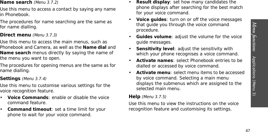 Menu functions    Applications (Menu 3)47Name search (Menu 3.7.2)Use this menu to access a contact by saying any name in Phonebook. The procedures for name searching are the same as for name dialling. Direct menu (Menu 3.7.3)Use this menu to access the main menus, such as Phonebook and Camera, as well as the Name dial and Name search menus directly by saying the name of the menu you want to open.The procedures for opening menus are the same as for name dialling. Settings (Menu 3.7.4)Use this menu to customise various settings for the voice recognition feature.•Voice Commands: enable or disable the voice command feature.•Command timeout: set a time limit for your phone to wait for your voice command.•Result display: set how many candidates the phone displays after searching for the best match for your voice command.•Voice guides: turn on or off the voice messages that guide you through the voice command procedure.•Guides volume: adjust the volume for the voice guide messages.•Sensitivity level: adjust the sensitivity with which your phone recognises a voice command.•Activate names: select Phonebook entries to be dialled or accessed by voice command. •Activate menu: select menu items to be accessed by voice command. Selecting a main menu displays the submenus which are assigned to the selected main menu.Help (Menu 3.7.5)Use this menu to view the instructions on the voice recognition feature and customising its settings.