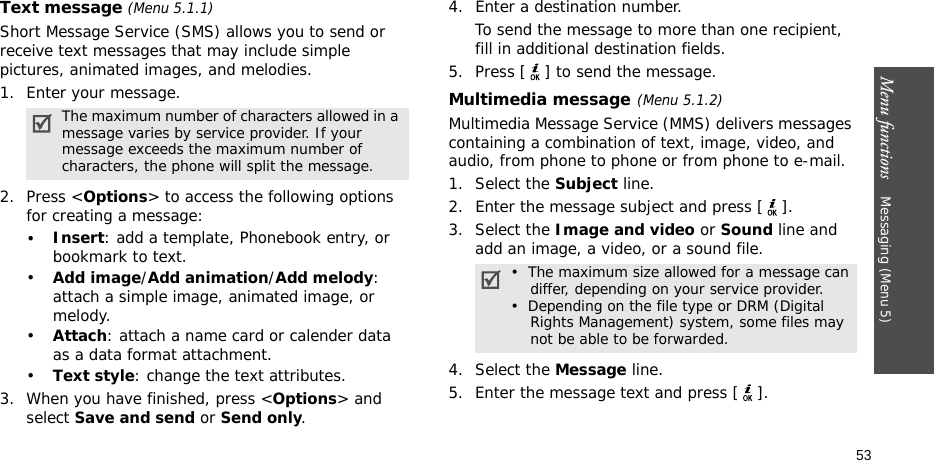 Menu functions    Messaging (Menu 5)53Text message (Menu 5.1.1)Short Message Service (SMS) allows you to send or receive text messages that may include simple pictures, animated images, and melodies.1. Enter your message.2. Press &lt;Options&gt; to access the following options for creating a message:•Insert: add a template, Phonebook entry, or bookmark to text. •Add image/Add animation/Add melody: attach a simple image, animated image, or melody.•Attach: attach a name card or calender data as a data format attachment.•Text style: change the text attributes.3. When you have finished, press &lt;Options&gt; and select Save and send or Send only.4. Enter a destination number.To send the message to more than one recipient, fill in additional destination fields.5. Press [ ] to send the message.Multimedia message(Menu 5.1.2)Multimedia Message Service (MMS) delivers messages containing a combination of text, image, video, and audio, from phone to phone or from phone to e-mail.1. Select the Subject line.2. Enter the message subject and press [ ].3. Select the Image and video or Sound line and add an image, a video, or a sound file. 4. Select the Message line.5. Enter the message text and press [ ].The maximum number of characters allowed in a message varies by service provider. If your message exceeds the maximum number of characters, the phone will split the message.•  The maximum size allowed for a message can    differ, depending on your service provider.•  Depending on the file type or DRM (Digital    Rights Management) system, some files may    not be able to be forwarded.