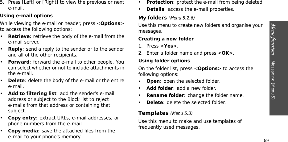 Menu functions    Messaging (Menu 5)595. Press [Left] or [Right] to view the previous or next e-mail.Using e-mail optionsWhile viewing the e-mail or header, press &lt;Options&gt; to access the following options: •Retrieve: retrieve the body of the e-mail from the e-mail server.•Reply: send a reply to the sender or to the sender and all of the other recipients.•Forward: forward the e-mail to other people. You can select whether or not to include attachments in the e-mail.•Delete: delete the body of the e-mail or the entire e-mail.•Add to filtering list: add the sender’s e-mail address or subject to the Block list to reject e-mails from that address or containing that subject.•Copy entry: extract URLs, e-mail addresses, or phone numbers from the e-mail.•Copy media: save the attached files from the e-mail to your phone’s memory.•Protection: protect the e-mail from being deleted.•Details: access the e-mail properties.My folders (Menu 5.2.6)Use this menu to create new folders and organise your messages.Creating a new folder1. Press &lt;Yes&gt;.2. Enter a folder name and press &lt;OK&gt;.Using folder optionsOn the folder list, press &lt;Options&gt; to access the following options:•Open: open the selected folder.•Add folder: add a new folder.•Rename folder: change the folder name.•Delete: delete the selected folder.Templates (Menu 5.3)Use this menu to make and use templates of frequently used messages.