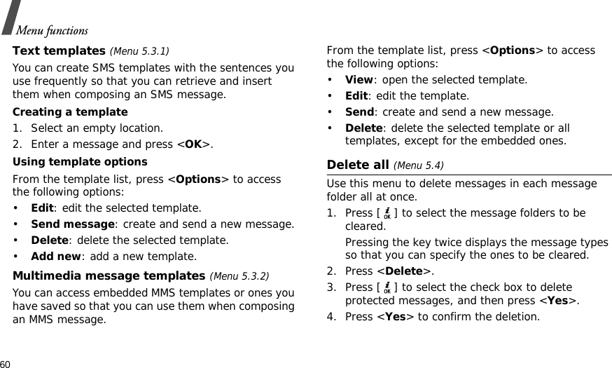 60Menu functionsText templates (Menu 5.3.1)You can create SMS templates with the sentences you use frequently so that you can retrieve and insert them when composing an SMS message.Creating a template1. Select an empty location.2. Enter a message and press &lt;OK&gt;.Using template optionsFrom the template list, press &lt;Options&gt; to access the following options:•Edit: edit the selected template.•Send message: create and send a new message.•Delete: delete the selected template.•Add new: add a new template.Multimedia message templates (Menu 5.3.2)You can access embedded MMS templates or ones you have saved so that you can use them when composing an MMS message.From the template list, press &lt;Options&gt; to access the following options:•View: open the selected template.•Edit: edit the template.•Send: create and send a new message.•Delete: delete the selected template or all templates, except for the embedded ones.Delete all (Menu 5.4)Use this menu to delete messages in each message folder all at once.1. Press [ ] to select the message folders to be cleared.Pressing the key twice displays the message types so that you can specify the ones to be cleared.2. Press &lt;Delete&gt;.3. Press [ ] to select the check box to delete protected messages, and then press &lt;Yes&gt;.4. Press &lt;Yes&gt; to confirm the deletion.