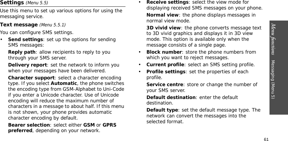 Menu functions    Messaging (Menu 5)61Settings (Menu 5.5)Use this menu to set up various options for using the messaging service.Text message (Menu 5.5.1)You can configure SMS settings.•Send settings: set up the options for sending SMS messages:Reply path: allow recipients to reply to you through your SMS server. Delivery report: set the network to inform you when your messages have been delivered. Character support: select a character encoding type. If you select Automatic, the phone switches the encoding type from GSM-Alphabet to Uni-Code if you enter a Unicode character. Use of Unicode encoding will reduce the maximum number of characters in a message to about half. If this menu is not shown, your phone provides automatic character encoding by default.Bearer selection: select either GSM or GPRS preferred, depending on your network.•Receive settings: select the view mode for displaying received SMS messages on your phone.Normal view: the phone displays messages in normal view mode.3D vivid view: the phone converts message text to 3D vivid graphics and displays it in 3D view mode. This option is available only when the message consists of a single page.•Block number: store the phone numbers from which you want to reject messages.•Current profile: select an SMS setting profile.•Profile settings: set the properties of each profile.Service centre: store or change the number of your SMS server. Default destination: enter the default destination.Default type: set the default message type. The network can convert the messages into the selected format.