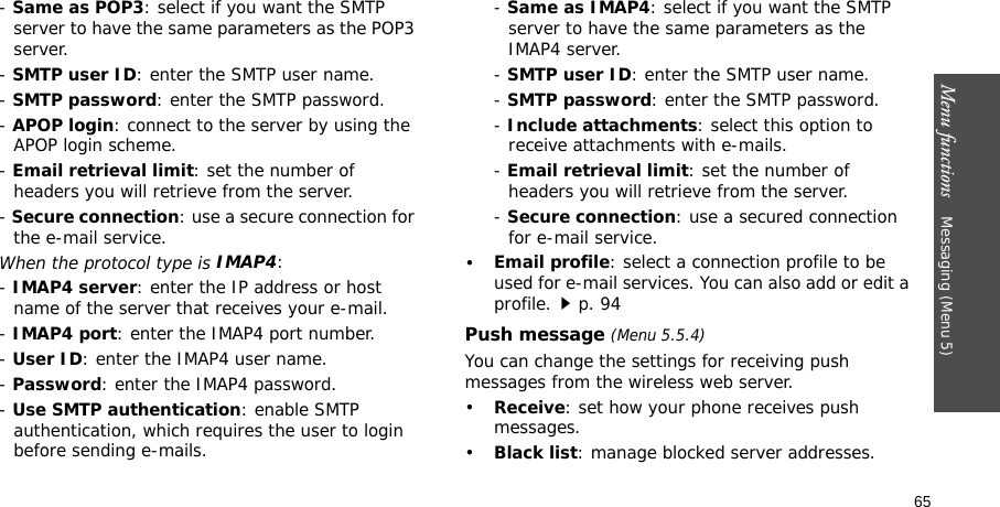 Menu functions    Messaging (Menu 5)65- Same as POP3: select if you want the SMTP server to have the same parameters as the POP3 server.- SMTP user ID: enter the SMTP user name.- SMTP password: enter the SMTP password.- APOP login: connect to the server by using the APOP login scheme. - Email retrieval limit: set the number of headers you will retrieve from the server.- Secure connection: use a secure connection for the e-mail service.When the protocol type is IMAP4:- IMAP4 server: enter the IP address or host name of the server that receives your e-mail.- IMAP4 port: enter the IMAP4 port number.- User ID: enter the IMAP4 user name.- Password: enter the IMAP4 password.- Use SMTP authentication: enable SMTP authentication, which requires the user to login before sending e-mails.- Same as IMAP4: select if you want the SMTP server to have the same parameters as the IMAP4 server.- SMTP user ID: enter the SMTP user name.- SMTP password: enter the SMTP password.- Include attachments: select this option to receive attachments with e-mails.- Email retrieval limit: set the number of headers you will retrieve from the server.- Secure connection: use a secured connection for e-mail service.•Email profile: select a connection profile to be used for e-mail services. You can also add or edit a profile.p. 94Push message (Menu 5.5.4)You can change the settings for receiving push messages from the wireless web server.•Receive: set how your phone receives push messages.•Black list: manage blocked server addresses.