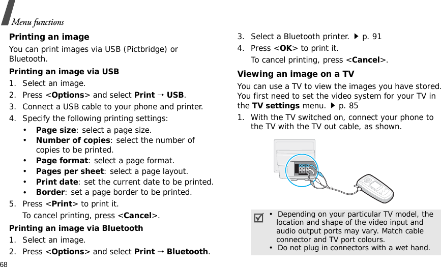 68Menu functionsPrinting an imageYou can print images via USB (Pictbridge) or Bluetooth.Printing an image via USB1. Select an image.2. Press &lt;Options&gt; and select Print → USB.3. Connect a USB cable to your phone and printer.4. Specify the following printing settings:•Page size: select a page size.•Number of copies: select the number of copies to be printed.•Page format: select a page format.•Pages per sheet: select a page layout.•Print date: set the current date to be printed.•Border: set a page border to be printed.5. Press &lt;Print&gt; to print it.To cancel printing, press &lt;Cancel&gt;.Printing an image via Bluetooth1. Select an image.2. Press &lt;Options&gt; and select Print → Bluetooth.3. Select a Bluetooth printer.p. 914. Press &lt;OK&gt; to print it.To cancel printing, press &lt;Cancel&gt;.Viewing an image on a TVYou can use a TV to view the images you have stored. You first need to set the video system for your TV in the TV settings menu.p. 851. With the TV switched on, connect your phone to the TV with the TV out cable, as shown.•  Depending on your particular TV model, the   location and shape of the video input and   audio output ports may vary. Match cable   connector and TV port colours.•  Do not plug in connectors with a wet hand.