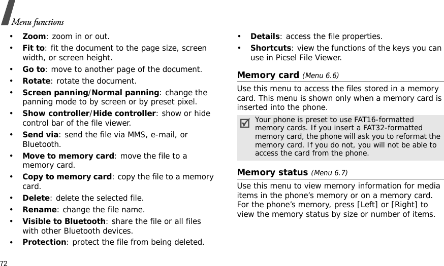 72Menu functions•Zoom: zoom in or out.•Fit to: fit the document to the page size, screen width, or screen height.•Go to: move to another page of the document.•Rotate: rotate the document.•Screen panning/Normal panning: change the panning mode to by screen or by preset pixel.•Show controller/Hide controller: show or hide control bar of the file viewer.•Send via: send the file via MMS, e-mail, or Bluetooth.•Move to memory card: move the file to a memory card.•Copy to memory card: copy the file to a memory card.•Delete: delete the selected file.•Rename: change the file name.•Visible to Bluetooth: share the file or all files with other Bluetooth devices.•Protection: protect the file from being deleted.•Details: access the file properties.•Shortcuts: view the functions of the keys you can use in Picsel File Viewer.Memory card (Menu 6.6)Use this menu to access the files stored in a memory card. This menu is shown only when a memory card is inserted into the phone.Memory status (Menu 6.7)Use this menu to view memory information for media items in the phone’s memory or on a memory card. For the phone’s memory, press [Left] or [Right] to view the memory status by size or number of items.Your phone is preset to use FAT16-formatted memory cards. If you insert a FAT32-formatted memory card, the phone will ask you to reformat the memory card. If you do not, you will not be able to access the card from the phone.