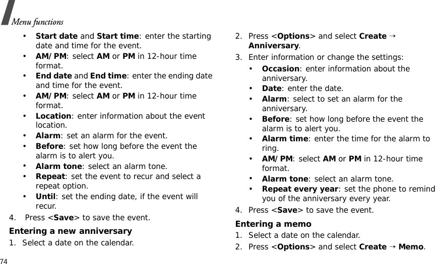 74Menu functions•Start date and Start time: enter the starting date and time for the event. •AM/PM: select AM or PM in 12-hour time format.•End date and End time: enter the ending date and time for the event. •AM/PM: select AM or PM in 12-hour time format.•Location: enter information about the event location. •Alarm: set an alarm for the event. •Before: set how long before the event the alarm is to alert you.•Alarm tone: select an alarm tone.•Repeat: set the event to recur and select a repeat option. •Until: set the ending date, if the event will recur. 4.  Press &lt;Save&gt; to save the event.Entering a new anniversary1. Select a date on the calendar.2. Press &lt;Options&gt; and select Create → Anniversary.3. Enter information or change the settings:•Occasion: enter information about the anniversary.•Date: enter the date.•Alarm: select to set an alarm for the anniversary.•Before: set how long before the event the alarm is to alert you. •Alarm time: enter the time for the alarm to ring. •AM/PM: select AM or PM in 12-hour time format.•Alarm tone: select an alarm tone.•Repeat every year: set the phone to remind you of the anniversary every year.4. Press &lt;Save&gt; to save the event.Entering a memo1. Select a date on the calendar.2. Press &lt;Options&gt; and select Create → Memo.