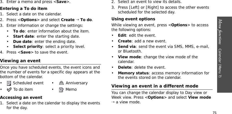 Menu functions    Calendar (Menu 7)753. Enter a memo and press &lt;Save&gt;.Entering a To do item1. Select a date on the calendar.2. Press &lt;Options&gt; and select Create → To do.3. Enter information or change the settings:•To do: enter information about the item.•Start date: enter the starting date.•Due date: enter the ending date.•Select priority: select a priority level.4. Press &lt;Save&gt; to save the event.Viewing an eventOnce you have scheduled events, the event icons and the number of events for a specific day appears at the bottom of the calendar.Accessing an event1. Select a date on the calendar to display the events for the day. 2. Select an event to view its details.3. Press [Left] or [Right] to access the other events scheduled for the selected day.Using event optionsWhile viewing an event, press &lt;Options&gt; to access the following options:•Edit: edit the event.•Create: add a new event.•Send via: send the event via SMS, MMS, e-mail, or Bluetooth.•View mode: change the view mode of the calendar.•Delete: delete the event.•Memory status: access memory information for the events stored on the calendar.Viewing an event in a different modeYou can change the calendar display to Day view or Week view. Press &lt;Options&gt; and select View mode → a view mode.•  Scheduled event •  Anniversary• To do item • Memo