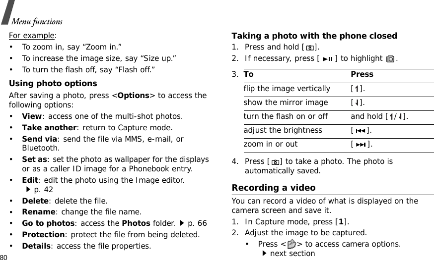 80Menu functionsFor example: • To zoom in, say “Zoom in.”• To increase the image size, say “Size up.”• To turn the flash off, say “Flash off.”Using photo optionsAfter saving a photo, press &lt;Options&gt; to access the following options:•View: access one of the multi-shot photos.•Take another: return to Capture mode.•Send via: send the file via MMS, e-mail, or Bluetooth.•Set as: set the photo as wallpaper for the displays or as a caller ID image for a Phonebook entry.•Edit: edit the photo using the Image editor.p. 42•Delete: delete the file.•Rename: change the file name.•Go to photos: access the Photos folder.p. 66•Protection: protect the file from being deleted.•Details: access the file properties.Taking a photo with the phone closed1. Press and hold [].2. If necessary, press [ ] to highlight  . 4. Press [] to take a photo. The photo is automatically saved.Recording a videoYou can record a video of what is displayed on the camera screen and save it.1. In Capture mode, press [1].2. Adjust the image to be captured.• Press &lt; &gt; to access camera options.next section3.To Pressflip the image vertically  [ ].show the mirror image [ ].turn the flash on or off and hold [ / ].adjust the brightness [ ].zoom in or out [ ].