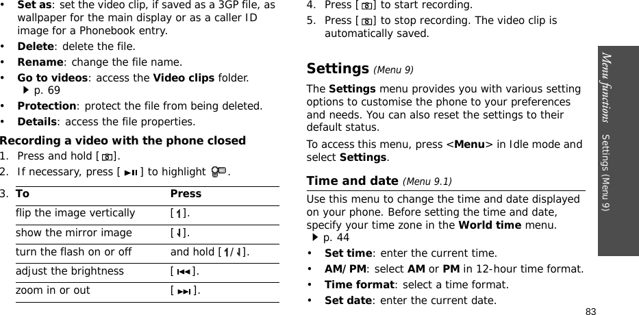 Menu functions    Settings (Menu 9)83•Set as: set the video clip, if saved as a 3GP file, as wallpaper for the main display or as a caller ID image for a Phonebook entry.•Delete: delete the file.•Rename: change the file name.•Go to videos: access the Video clips folder.p. 69•Protection: protect the file from being deleted.•Details: access the file properties.Recording a video with the phone closed1. Press and hold [].2. If necessary, press [ ] to highlight  . 4. Press [] to start recording.5. Press [] to stop recording. The video clip is automatically saved.Settings (Menu 9)The Settings menu provides you with various setting options to customise the phone to your preferences and needs. You can also reset the settings to their default status.To access this menu, press &lt;Menu&gt; in Idle mode and select Settings.Time and date (Menu 9.1)Use this menu to change the time and date displayed on your phone. Before setting the time and date, specify your time zone in the World time menu. p. 44•Set time: enter the current time. •AM/PM: select AM or PM in 12-hour time format.•Time format: select a time format.•Set date: enter the current date.3.To Pressflip the image vertically  [ ].show the mirror image [ ].turn the flash on or off and hold [ / ].adjust the brightness [ ].zoom in or out [ ].
