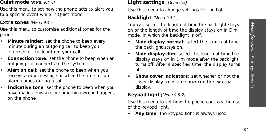 Menu functions    Settings (Menu 9)87Quiet mode (Menu 9.4.6)Use this menu to set how the phone acts to alert you to a specific event while in Quiet mode. Extra tones (Menu 9.4.7) Use this menu to customise additional tones for the phone. •Minute minder: set the phone to beep every minute during an outgoing call to keep you informed of the length of your call.•Connection tone: set the phone to beep when an outgoing call connects to the system.•Alert on call: set the phone to beep when you receive a new message or when the time for an alarm comes during a call.•Indicative tone: set the phone to beep when you have made a mistake or something wrong happens on the phone.Light settings (Menu 9.5)Use this menu to change settings for the light.Backlight(Menu 9.5.1) You can select the length of time the backlight stays on or the length of time the display stays on in Dim mode, in which the backlight is off.•Main display normal: select the length of time the backlight stays on.•Main display dim: select the length of time the display stays on in Dim mode after the backlight turns off. After a specified time, the display turns off.•Show cover indicators: set whether or not the cover display icons are shown on the external display.Keypad light (Menu 9.5.2)Use this menu to set how the phone controls the use of the keypad light.•Any time: the keypad light is always used.