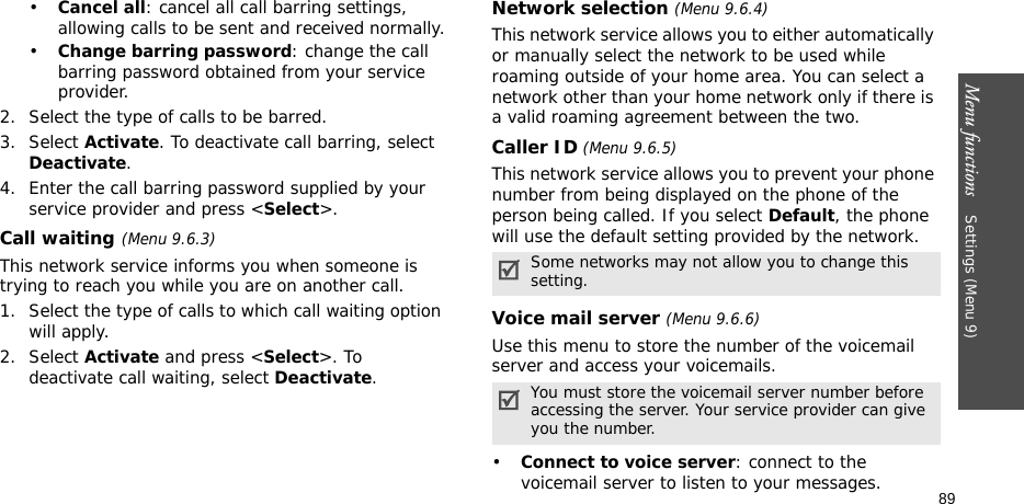 Menu functions    Settings (Menu 9)89•Cancel all: cancel all call barring settings, allowing calls to be sent and received normally.•Change barring password: change the call barring password obtained from your service provider.2. Select the type of calls to be barred. 3. Select Activate. To deactivate call barring, select Deactivate.4. Enter the call barring password supplied by your service provider and press &lt;Select&gt;.Call waiting(Menu 9.6.3)This network service informs you when someone is trying to reach you while you are on another call.1. Select the type of calls to which call waiting option will apply.2. Select Activate and press &lt;Select&gt;. To deactivate call waiting, select Deactivate. Network selection (Menu 9.6.4)This network service allows you to either automatically or manually select the network to be used while roaming outside of your home area. You can select a network other than your home network only if there is a valid roaming agreement between the two.Caller ID (Menu 9.6.5)This network service allows you to prevent your phone number from being displayed on the phone of the person being called. If you select Default, the phone will use the default setting provided by the network.Voice mail server (Menu 9.6.6)Use this menu to store the number of the voicemail server and access your voicemails.•Connect to voice server: connect to the voicemail server to listen to your messages.Some networks may not allow you to change this setting.You must store the voicemail server number before accessing the server. Your service provider can give you the number.