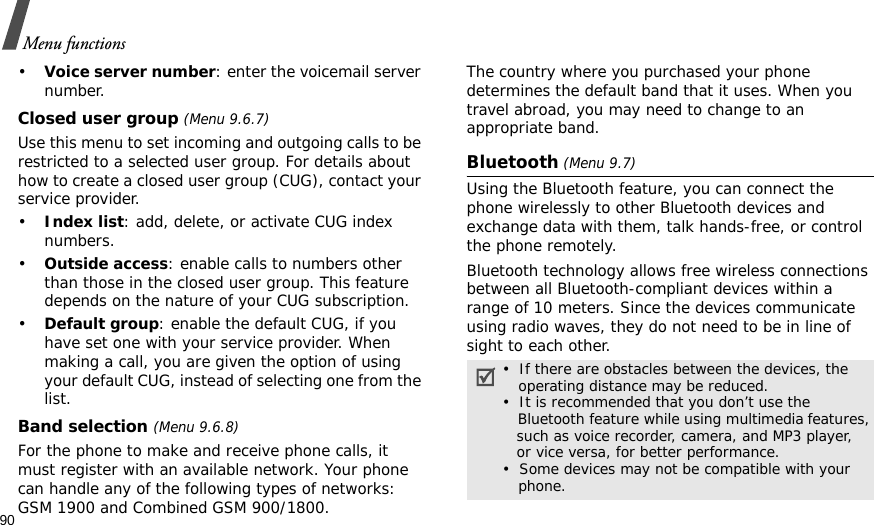 90Menu functions•Voice server number: enter the voicemail server number.Closed user group (Menu 9.6.7)Use this menu to set incoming and outgoing calls to be restricted to a selected user group. For details about how to create a closed user group (CUG), contact your service provider.•Index list: add, delete, or activate CUG index numbers. •Outside access: enable calls to numbers other than those in the closed user group. This feature depends on the nature of your CUG subscription.•Default group: enable the default CUG, if you have set one with your service provider. When making a call, you are given the option of using your default CUG, instead of selecting one from the list.Band selection (Menu 9.6.8)For the phone to make and receive phone calls, it must register with an available network. Your phone can handle any of the following types of networks: GSM 1900 and Combined GSM 900/1800.The country where you purchased your phone determines the default band that it uses. When you travel abroad, you may need to change to an appropriate band. Bluetooth (Menu 9.7) Using the Bluetooth feature, you can connect the phone wirelessly to other Bluetooth devices and exchange data with them, talk hands-free, or control the phone remotely.Bluetooth technology allows free wireless connections between all Bluetooth-compliant devices within a range of 10 meters. Since the devices communicate using radio waves, they do not need to be in line of sight to each other.•  If there are obstacles between the devices, the    operating distance may be reduced.•  It is recommended that you don’t use the    Bluetooth feature while using multimedia features,   such as voice recorder, camera, and MP3 player,   or vice versa, for better performance.•  Some devices may not be compatible with your     phone.