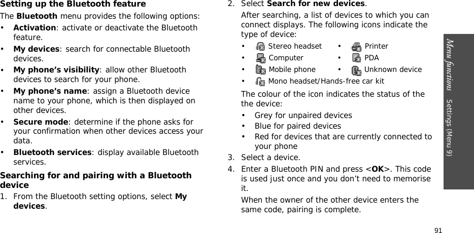 Menu functions    Settings (Menu 9)91Setting up the Bluetooth featureThe Bluetooth menu provides the following options:•Activation: activate or deactivate the Bluetooth feature.•My devices: search for connectable Bluetooth devices. •My phone’s visibility: allow other Bluetooth devices to search for your phone.•My phone’s name: assign a Bluetooth device name to your phone, which is then displayed on other devices.•Secure mode: determine if the phone asks for your confirmation when other devices access your data.•Bluetooth services: display available Bluetooth services. Searching for and pairing with a Bluetooth device1. From the Bluetooth setting options, select My devices.2. Select Search for new devices.After searching, a list of devices to which you can connect displays. The following icons indicate the type of device:The colour of the icon indicates the status of the the device:• Grey for unpaired devices• Blue for paired devices• Red for devices that are currently connected to your phone3. Select a device.4. Enter a Bluetooth PIN and press &lt;OK&gt;. This code is used just once and you don’t need to memorise it.When the owner of the other device enters the same code, pairing is complete.•  Stereo headset •  Printer• Computer • PDA•  Mobile phone •  Unknown device•  Mono headset/Hands-free car kit