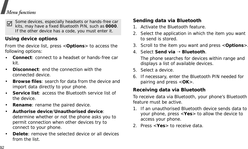 92Menu functionsUsing device optionsFrom the device list, press &lt;Options&gt; to access the following options: •Connect: connect to a headset or hands-free car kit.•Disconnect: end the connection with the connected device.•Browse files: search for data from the device and import data directly to your phone.•Service list: access the Bluetooth service list of the device.•Rename: rename the paired device.•Authorise device/Unauthorised device: determine whether or not the phone asks you to permit connection when other devices try to connect to your phone.•Delete: remove the selected device or all devices from the list.Sending data via Bluetooth1. Activate the Bluetooth feature.2. Select the application in which the item you want to send is stored. 3. Scroll to the item you want and press &lt;Options&gt;.4. Select Send via → Bluetooth.The phone searches for devices within range and displays a list of available devices.5. Select a device.6. If necessary, enter the Bluetooth PIN needed for pairing and press &lt;OK&gt;.Receiving data via BluetoothTo receive data via Bluetooth, your phone’s Bluetooth feature must be active.1. If an unauthorised Bluetooth device sends data to your phone, press &lt;Yes&gt; to allow the device to access your phone.2. Press &lt;Yes&gt; to receive data.Some devices, especially headsets or hands-free car kits, may have a fixed Bluetooth PIN, such as 0000. If the other device has a code, you must enter it.