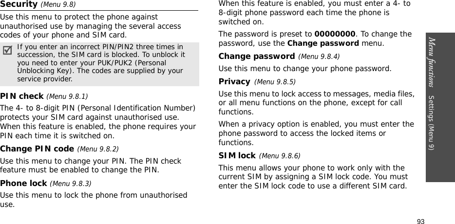 Menu functions    Settings (Menu 9)93Security (Menu 9.8)Use this menu to protect the phone against unauthorised use by managing the several access codes of your phone and SIM card.PIN check (Menu 9.8.1)The 4- to 8-digit PIN (Personal Identification Number) protects your SIM card against unauthorised use. When this feature is enabled, the phone requires your PIN each time it is switched on.Change PIN code(Menu 9.8.2) Use this menu to change your PIN. The PIN check feature must be enabled to change the PIN.Phone lock (Menu 9.8.3) Use this menu to lock the phone from unauthorised use. When this feature is enabled, you must enter a 4- to 8-digit phone password each time the phone is switched on.The password is preset to 00000000. To change the password, use the Change password menu.Change password(Menu 9.8.4)Use this menu to change your phone password. Privacy(Menu 9.8.5)Use this menu to lock access to messages, media files, or all menu functions on the phone, except for call functions. When a privacy option is enabled, you must enter the phone password to access the locked items or functions. SIM lock(Menu 9.8.6)This menu allows your phone to work only with the current SIM by assigning a SIM lock code. You must enter the SIM lock code to use a different SIM card.If you enter an incorrect PIN/PIN2 three times in succession, the SIM card is blocked. To unblock it you need to enter your PUK/PUK2 (Personal Unblocking Key). The codes are supplied by your service provider.