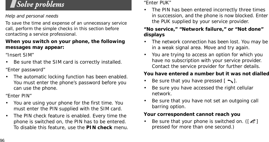 96Solve problemsHelp and personal needsTo save the time and expense of an unnecessary service call, perform the simple checks in this section before contacting a service professional.When you switch on your phone, the following messages may appear:“Insert SIM”• Be sure that the SIM card is correctly installed.“Enter password”• The automatic locking function has been enabled. You must enter the phone’s password before you can use the phone.“Enter PIN”• You are using your phone for the first time. You must enter the PIN supplied with the SIM card.• The PIN check feature is enabled. Every time the phone is switched on, the PIN has to be entered. To disable this feature, use the PIN check menu.“Enter PUK”• The PIN has been entered incorrectly three times in succession, and the phone is now blocked. Enter the PUK supplied by your service provider.“No service,” “Network failure,” or “Not done” displays• The network connection has been lost. You may be in a weak signal area. Move and try again.• You are trying to access an option for which you have no subscription with your service provider. Contact the service provider for further details.You have entered a number but it was not dialled• Be sure that you have pressed [ ].• Be sure you have accessed the right cellular network.• Be sure that you have not set an outgoing call barring option.Your correspondent cannot reach you• Be sure that your phone is switched on. ([ ] pressed for more than one second.)