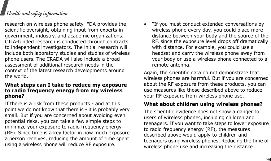                                                                                                                                                                                                                                      99Health and safety informationresearch on wireless phone safety. FDA provides the scientific oversight, obtaining input from experts in government, industry, and academic organizations. CTIA-funded research is conducted through contracts to independent investigators. The initial research will include both laboratory studies and studies of wireless phone users. The CRADA will also include a broad assessment of additional research needs in the context of the latest research developments around the world.What steps can I take to reduce my exposure to radio frequency energy from my wireless phone?If there is a risk from these products - and at this point we do not know that there is - it is probably very small. But if you are concerned about avoiding even potential risks, you can take a few simple steps to minimize your exposure to radio frequency energy (RF). Since time is a key factor in how much exposure a person receives, reducing the amount of time spent using a wireless phone will reduce RF exposure.• “If you must conduct extended conversations by wireless phone every day, you could place more distance between your body and the source of the RF, since the exposure level drops off dramatically with distance. For example, you could use a headset and carry the wireless phone away from your body or use a wireless phone connected to a remote antenna.Again, the scientific data do not demonstrate that wireless phones are harmful. But if you are concerned about the RF exposure from these products, you can use measures like those described above to reduce your RF exposure from wireless phone use.What about children using wireless phones?The scientific evidence does not show a danger to users of wireless phones, including children and teenagers. If you want to take steps to lower exposure to radio frequency energy (RF), the measures described above would apply to children and teenagers using wireless phones. Reducing the time of wireless phone use and increasing the distance 