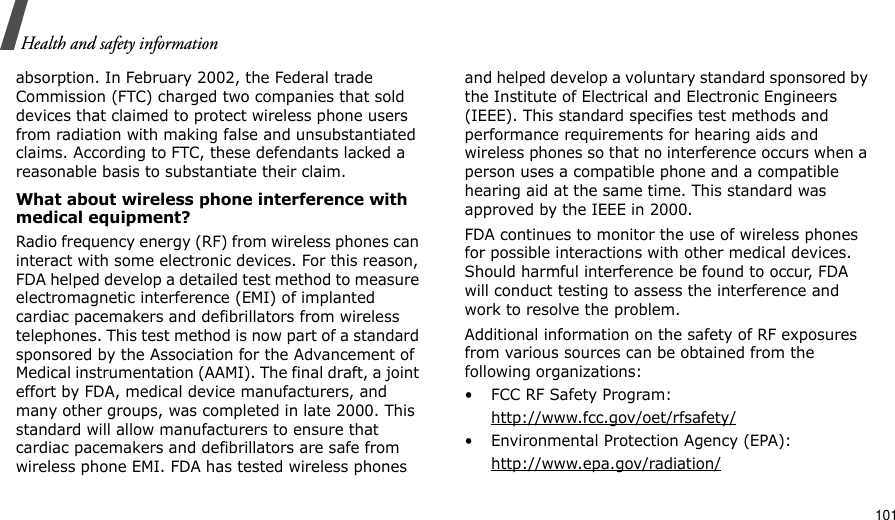                                                                                                                                                                                                                                          101Health and safety informationabsorption. In February 2002, the Federal trade Commission (FTC) charged two companies that sold devices that claimed to protect wireless phone users from radiation with making false and unsubstantiated claims. According to FTC, these defendants lacked a reasonable basis to substantiate their claim.What about wireless phone interference with medical equipment?Radio frequency energy (RF) from wireless phones can interact with some electronic devices. For this reason, FDA helped develop a detailed test method to measure electromagnetic interference (EMI) of implanted cardiac pacemakers and defibrillators from wireless telephones. This test method is now part of a standard sponsored by the Association for the Advancement of Medical instrumentation (AAMI). The final draft, a joint effort by FDA, medical device manufacturers, and many other groups, was completed in late 2000. This standard will allow manufacturers to ensure that cardiac pacemakers and defibrillators are safe from wireless phone EMI. FDA has tested wireless phones and helped develop a voluntary standard sponsored by the Institute of Electrical and Electronic Engineers (IEEE). This standard specifies test methods and performance requirements for hearing aids and wireless phones so that no interference occurs when a person uses a compatible phone and a compatible hearing aid at the same time. This standard was approved by the IEEE in 2000.FDA continues to monitor the use of wireless phones for possible interactions with other medical devices. Should harmful interference be found to occur, FDA will conduct testing to assess the interference and work to resolve the problem.Additional information on the safety of RF exposures from various sources can be obtained from the following organizations:• FCC RF Safety Program:http://www.fcc.gov/oet/rfsafety/• Environmental Protection Agency (EPA):http://www.epa.gov/radiation/