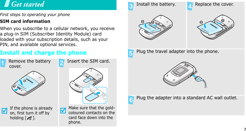 7Get startedFirst steps to operating your phoneSIM card informationWhen you subscribe to a cellular network, you receive a plug-in SIM (Subscriber Identity Module) card loaded with your subscription details, such as your PIN, and available optional services.Install and charge the phone Remove the battery cover.If the phone is already on, first turn it off by holding [ ]. Insert the SIM card.Make sure that the gold-coloured contacts on the card face down into the phone. Install the battery.  Replace the cover. Plug the travel adapter into the phone. Plug the adapter into a standard AC wall outlet.