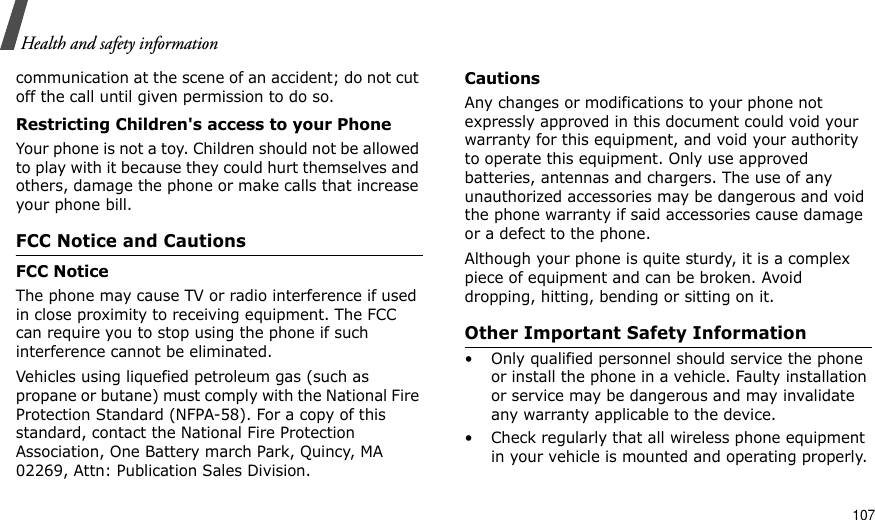                                                                                                                                                                                                                                   107Health and safety informationcommunication at the scene of an accident; do not cut off the call until given permission to do so.Restricting Children&apos;s access to your PhoneYour phone is not a toy. Children should not be allowed to play with it because they could hurt themselves and others, damage the phone or make calls that increase your phone bill.FCC Notice and CautionsFCC NoticeThe phone may cause TV or radio interference if used in close proximity to receiving equipment. The FCC can require you to stop using the phone if such interference cannot be eliminated.Vehicles using liquefied petroleum gas (such as propane or butane) must comply with the National Fire Protection Standard (NFPA-58). For a copy of this standard, contact the National Fire Protection Association, One Battery march Park, Quincy, MA 02269, Attn: Publication Sales Division.CautionsAny changes or modifications to your phone not expressly approved in this document could void your warranty for this equipment, and void your authority to operate this equipment. Only use approved batteries, antennas and chargers. The use of any unauthorized accessories may be dangerous and void the phone warranty if said accessories cause damage or a defect to the phone.Although your phone is quite sturdy, it is a complex piece of equipment and can be broken. Avoid dropping, hitting, bending or sitting on it.Other Important Safety Information• Only qualified personnel should service the phone or install the phone in a vehicle. Faulty installation or service may be dangerous and may invalidate any warranty applicable to the device.• Check regularly that all wireless phone equipment in your vehicle is mounted and operating properly.