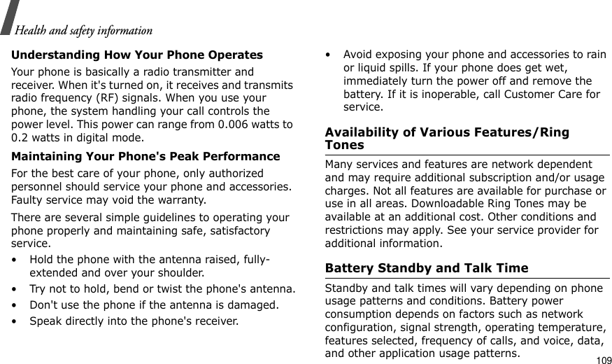                                                                                                                                                                                                                                    109Health and safety informationUnderstanding How Your Phone OperatesYour phone is basically a radio transmitter and receiver. When it&apos;s turned on, it receives and transmits radio frequency (RF) signals. When you use your phone, the system handling your call controls the power level. This power can range from 0.006 watts to 0.2 watts in digital mode.Maintaining Your Phone&apos;s Peak PerformanceFor the best care of your phone, only authorized personnel should service your phone and accessories. Faulty service may void the warranty.There are several simple guidelines to operating your phone properly and maintaining safe, satisfactory service.• Hold the phone with the antenna raised, fully-extended and over your shoulder.• Try not to hold, bend or twist the phone&apos;s antenna.• Don&apos;t use the phone if the antenna is damaged.• Speak directly into the phone&apos;s receiver.• Avoid exposing your phone and accessories to rain or liquid spills. If your phone does get wet, immediately turn the power off and remove the battery. If it is inoperable, call Customer Care for service.Availability of Various Features/Ring TonesMany services and features are network dependent and may require additional subscription and/or usage charges. Not all features are available for purchase or use in all areas. Downloadable Ring Tones may be available at an additional cost. Other conditions and restrictions may apply. See your service provider for additional information.Battery Standby and Talk TimeStandby and talk times will vary depending on phone usage patterns and conditions. Battery power consumption depends on factors such as network configuration, signal strength, operating temperature, features selected, frequency of calls, and voice, data, and other application usage patterns. 