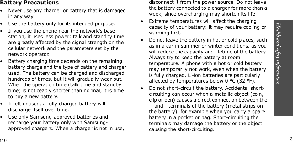 Health and safety information       3Battery Precautions• Never use any charger or battery that is damaged in any way.• Use the battery only for its intended purpose.• If you use the phone near the network&apos;s base station, it uses less power; talk and standby time are greatly affected by the signal strength on the cellular network and the parameters set by the network operator.• Battery charging time depends on the remaining battery charge and the type of battery and charger used. The battery can be charged and discharged hundreds of times, but it will gradually wear out. When the operation time (talk time and standby time) is noticeably shorter than normal, it is time to buy a new battery.• If left unused, a fully charged battery will discharge itself over time.• Use only Samsung-approved batteries and recharge your battery only with Samsung-approved chargers. When a charger is not in use, disconnect it from the power source. Do not leave the battery connected to a charger for more than a week, since overcharging may shorten its life.• Extreme temperatures will affect the charging capacity of your battery: it may require cooling or warming first.• Do not leave the battery in hot or cold places, such as in a car in summer or winter conditions, as you will reduce the capacity and lifetime of the battery. Always try to keep the battery at room temperature. A phone with a hot or cold battery may temporarily not work, even when the battery is fully charged. Li-ion batteries are particularly affected by temperatures below 0 °C (32 °F).• Do not short-circuit the battery. Accidental short- circuiting can occur when a metallic object (coin, clip or pen) causes a direct connection between the + and - terminals of the battery (metal strips on the battery), for example when you carry a spare battery in a pocket or bag. Short-circuiting the terminals may damage the battery or the object causing the short-circuiting.110