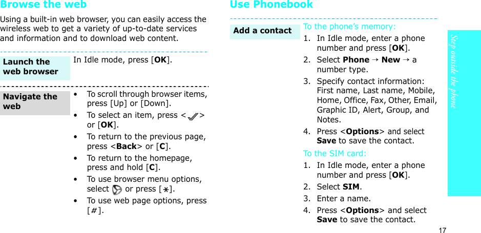 17Step outside the phoneBrowse the webUsing a built-in web browser, you can easily access the wireless web to get a variety of up-to-date services and information and to download web content.Use PhonebookIn Idle mode, press [OK].• To scroll through browser items, press [Up] or [Down]. • To select an item, press &lt; &gt; or [OK].• To return to the previous page, press &lt;Back&gt; or [C].• To return to the homepage, press and hold [C].• To use browser menu options, select  or press [].• To use web page options, press [].Launch the web browserNavigate the webTo the phone’s memory:1. In Idle mode, enter a phone number and press [OK].2. Select Phone → New → a number type.3. Specify contact information: First name, Last name, Mobile, Home, Office, Fax, Other, Email, Graphic ID, Alert, Group, and Notes.4. Press &lt;Options&gt; and select Save to save the contact.To the  SIM c ar d:1. In Idle mode, enter a phone number and press [OK].2. Select SIM.3. Enter a name.4. Press &lt;Options&gt; and select Save to save the contact.Add a contact