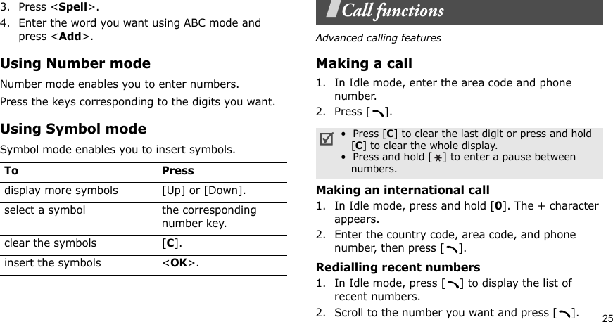 253. Press &lt;Spell&gt;.4. Enter the word you want using ABC mode and press &lt;Add&gt;.Using Number modeNumber mode enables you to enter numbers. Press the keys corresponding to the digits you want.Using Symbol modeSymbol mode enables you to insert symbols.Call functionsAdvanced calling featuresMaking a call1. In Idle mode, enter the area code and phone number.2. Press [ ].Making an international call1. In Idle mode, press and hold [0]. The + character appears.2. Enter the country code, area code, and phone number, then press [ ].Redialling recent numbers1. In Idle mode, press [ ] to display the list of recent numbers.2. Scroll to the number you want and press [ ].To Pressdisplay more symbols [Up] or [Down]. select a symbol the corresponding number key.clear the symbols [C]. insert the symbols &lt;OK&gt;.•  Press [C] to clear the last digit or press and hold   [C] to clear the whole display.•  Press and hold [] to enter a pause between   numbers.