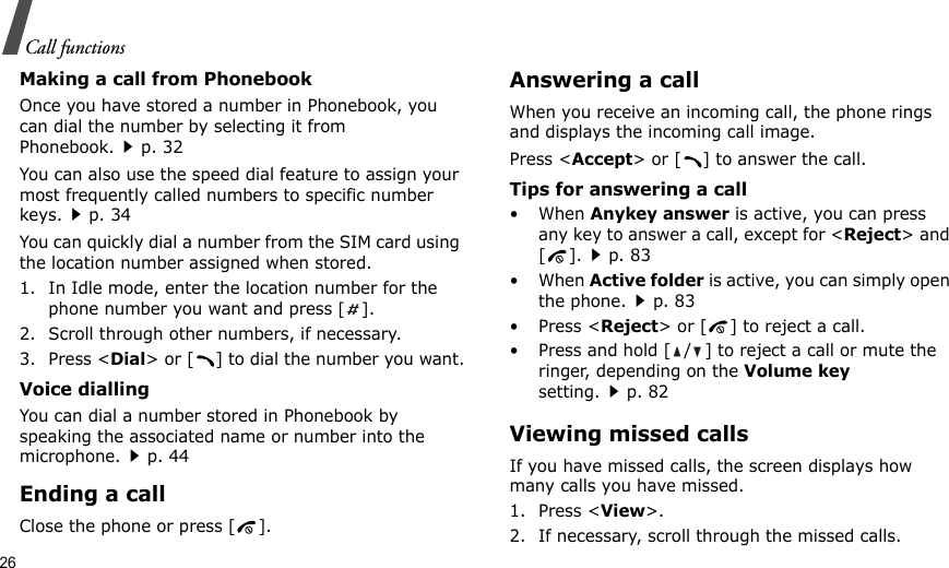 26Call functionsMaking a call from PhonebookOnce you have stored a number in Phonebook, you can dial the number by selecting it from Phonebook.p. 32You can also use the speed dial feature to assign your most frequently called numbers to specific number keys.p. 34You can quickly dial a number from the SIM card using the location number assigned when stored.1. In Idle mode, enter the location number for the phone number you want and press [].2. Scroll through other numbers, if necessary.3. Press &lt;Dial&gt; or [ ] to dial the number you want.Voice diallingYou can dial a number stored in Phonebook by speaking the associated name or number into the microphone.p. 44Ending a callClose the phone or press [ ].Answering a callWhen you receive an incoming call, the phone rings and displays the incoming call image. Press &lt;Accept&gt; or [ ] to answer the call.Tips for answering a call• When Anykey answer is active, you can press any key to answer a call, except for &lt;Reject&gt; and [].p. 83• When Active folder is active, you can simply open the phone.p. 83• Press &lt;Reject&gt; or [ ] to reject a call.• Press and hold [ / ] to reject a call or mute the ringer, depending on the Volume key setting.p. 82Viewing missed callsIf you have missed calls, the screen displays how many calls you have missed.1. Press &lt;View&gt;.2. If necessary, scroll through the missed calls.