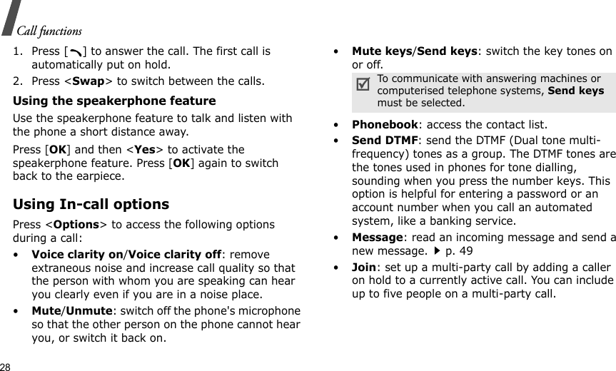 28Call functions1. Press [ ] to answer the call. The first call is automatically put on hold.2. Press &lt;Swap&gt; to switch between the calls.Using the speakerphone featureUse the speakerphone feature to talk and listen with the phone a short distance away.Press [OK] and then &lt;Yes&gt; to activate the speakerphone feature. Press [OK] again to switch back to the earpiece.Using In-call optionsPress &lt;Options&gt; to access the following options during a call:•Voice clarity on/Voice clarity off: remove extraneous noise and increase call quality so that the person with whom you are speaking can hear you clearly even if you are in a noise place.•Mute/Unmute: switch off the phone&apos;s microphone so that the other person on the phone cannot hear you, or switch it back on.•Mute keys/Send keys: switch the key tones on or off.•Phonebook: access the contact list.•Send DTMF: send the DTMF (Dual tone multi-frequency) tones as a group. The DTMF tones are the tones used in phones for tone dialling, sounding when you press the number keys. This option is helpful for entering a password or an account number when you call an automated system, like a banking service.•Message: read an incoming message and send a new message.p. 49•Join: set up a multi-party call by adding a caller on hold to a currently active call. You can include up to five people on a multi-party call.To communicate with answering machines or computerised telephone systems, Send keys must be selected.