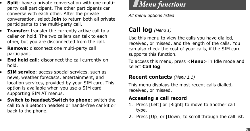 29•Split: have a private conversation with one multi-party call participant. The other participants can converse with each other. After the private conversation, select Join to return both all private participants to the multi-party call.•Transfer: transfer the currently active call to a caller on hold. The two callers can talk to each other, but you are disconnected from the call.•Remove: disconnect one multi-party call participant.•End held call: disconnect the call currently on hold.•SIM service: access special services, such as news, weather forecasts, entertainment, and location services, provided by your SIM card. This option is available when you use a SIM card supporting SIM AT menus.•Switch to headset/Switch to phone: switch the call to a Bluetooth headset or hands-free car kit or back to the phone.Menu functionsAll menu options listedCall log(Menu 1) Use this menu to view the calls you have dialled, received, or missed, and the length of the calls. You can also check the cost of your calls, if the SIM card supports this function.To access this menu, press &lt;Menu&gt; in Idle mode and select Call log.Recent contacts(Menu 1.1)This menu displays the most recent calls dialled, received, or missed. Accessing a call record1. Press [Left] or [Right] to move to another call type.2. Press [Up] or [Down] to scroll through the call list. 