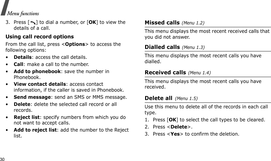 30Menu functions3. Press [ ] to dial a number, or [OK] to view the details of a call.Using call record optionsFrom the call list, press &lt;Options&gt; to access the following options:•Details: access the call details.•Call: make a call to the number.•Add to phonebook: save the number in Phonebook.•View contact details: access contact information, if the caller is saved in Phonebook.•Send message: send an SMS or MMS message.•Delete: delete the selected call record or all records.•Reject list: specify numbers from which you do not want to accept calls.•Add to reject list: add the number to the Reject list.Missed calls(Menu 1.2)This menu displays the most recent received calls that you did not answer.Dialled calls(Menu 1.3)This menu displays the most recent calls you have dialled.Received calls(Menu 1.4) This menu displays the most recent calls you have received.Delete all(Menu 1.5) Use this menu to delete all of the records in each call type.1. Press [OK] to select the call types to be cleared. 2. Press &lt;Delete&gt;. 3. Press &lt;Yes&gt; to confirm the deletion.