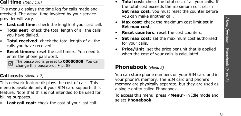 Menu functions    Phonebook(Menu 2)31Call time(Menu 1.6) This menu displays the time log for calls made and received. The actual time invoiced by your service provider will vary.•Last call time: check the length of your last call.•Total sent: check the total length of all the calls you have dialled.•Total received: check the total length of all the calls you have received.•Reset timers: reset the call timers. You need to enter the phone password.Call costs(Menu 1.7) This network feature displays the cost of calls. This menu is available only if your SIM card supports this feature. Note that this is not intended to be used for billing purposes.•Last call cost: check the cost of your last call.•Total cost: check the total cost of all your calls. If the total cost exceeds the maximum cost set in Set max cost, you must reset the counter before you can make another call.•Max cost: check the maximum cost limit set in Set max cost.•Reset counters: reset the cost counters.•Set max cost: set the maximum cost authorised for your calls.•Price/Unit: set the price per unit that is applied when the cost of your calls is calculated.Phonebook(Menu 2)You can store phone numbers on your SIM card and in your phone’s memory. The SIM card and phone’s memory are physically separate, but they are used as a single entity called Phonebook.To access this menu, press &lt;Menu&gt; in Idle mode and select Phonebook.The password is preset to 00000000. You can change this password.p. 88