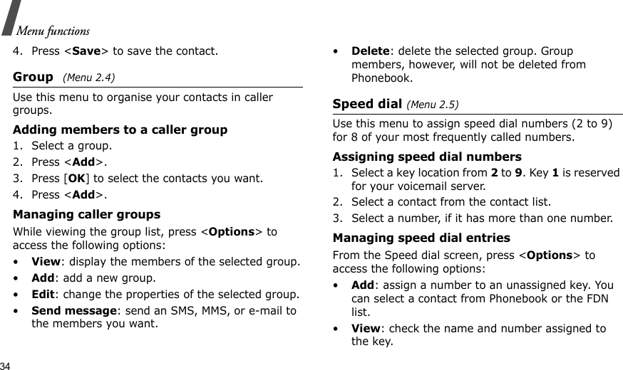 34Menu functions4. Press &lt;Save&gt; to save the contact.Group (Menu 2.4)Use this menu to organise your contacts in caller groups.Adding members to a caller group1. Select a group.2. Press &lt;Add&gt;.3. Press [OK] to select the contacts you want.4. Press &lt;Add&gt;.Managing caller groupsWhile viewing the group list, press &lt;Options&gt; to access the following options:•View: display the members of the selected group.•Add: add a new group.•Edit: change the properties of the selected group.•Send message: send an SMS, MMS, or e-mail to the members you want.•Delete: delete the selected group. Group members, however, will not be deleted from Phonebook.Speed dial (Menu 2.5)Use this menu to assign speed dial numbers (2 to 9) for 8 of your most frequently called numbers.Assigning speed dial numbers1. Select a key location from 2 to 9. Key 1 is reserved for your voicemail server.2. Select a contact from the contact list.3. Select a number, if it has more than one number.Managing speed dial entriesFrom the Speed dial screen, press &lt;Options&gt; to access the following options:•Add: assign a number to an unassigned key. You can select a contact from Phonebook or the FDN list.•View: check the name and number assigned to the key.