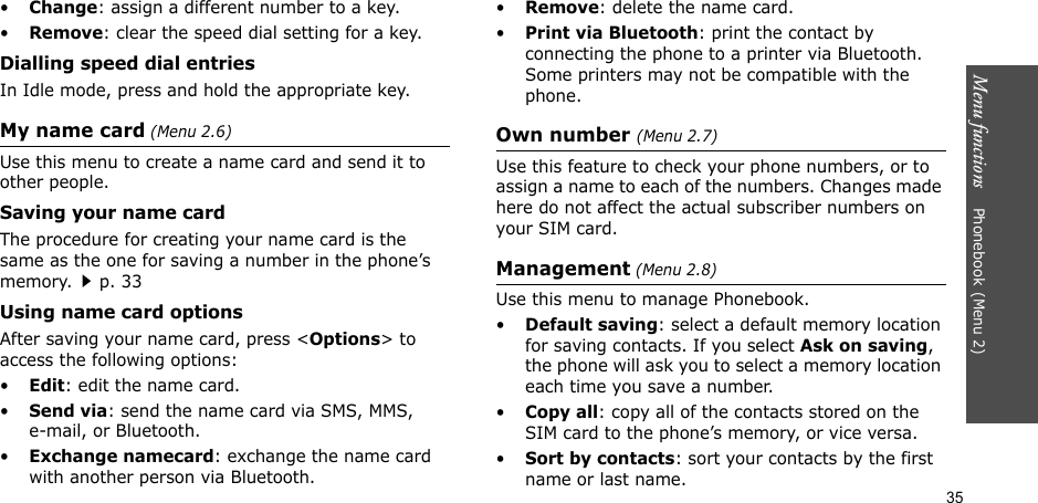 Menu functions    Phonebook(Menu 2)35•Change: assign a different number to a key.•Remove: clear the speed dial setting for a key.Dialling speed dial entriesIn Idle mode, press and hold the appropriate key.My name card (Menu 2.6)Use this menu to create a name card and send it to other people.Saving your name cardThe procedure for creating your name card is the same as the one for saving a number in the phone’s memory.p. 33 Using name card optionsAfter saving your name card, press &lt;Options&gt; to access the following options:•Edit: edit the name card. •Send via: send the name card via SMS, MMS, e-mail, or Bluetooth.•Exchange namecard: exchange the name card with another person via Bluetooth.•Remove: delete the name card.•Print via Bluetooth: print the contact by connecting the phone to a printer via Bluetooth. Some printers may not be compatible with the phone.Own number (Menu 2.7) Use this feature to check your phone numbers, or to assign a name to each of the numbers. Changes made here do not affect the actual subscriber numbers on your SIM card.Management (Menu 2.8)Use this menu to manage Phonebook.•Default saving: select a default memory location for saving contacts. If you select Ask on saving, the phone will ask you to select a memory location each time you save a number.•Copy all: copy all of the contacts stored on the SIM card to the phone’s memory, or vice versa.•Sort by contacts: sort your contacts by the first name or last name.