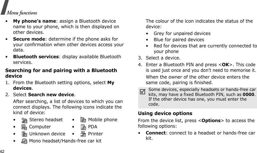 42Menu functions•My phone’s name: assign a Bluetooth device name to your phone, which is then displayed on other devices.•Secure mode: determine if the phone asks for your confirmation when other devices access your data.•Bluetooth services: display available Bluetooth services. Searching for and pairing with a Bluetooth device1. From the Bluetooth setting options, select My devices.2. Select Search new device.After searching, a list of devices to which you can connect displays. The following icons indicate the kind of device:The colour of the icon indicates the status of the device:• Grey for unpaired devices• Blue for paired devices• Red for devices that are currently connected to your phone3. Select a device.4. Enter a Bluetooth PIN and press &lt;OK&gt;. This code is used just once and you don’t need to memorise it.When the owner of the other device enters the same code, pairing is finished.Using device optionsFrom the device list, press &lt;Options&gt; to access the following options:•Connect: connect to a headset or hands-free car kit.•  Stereo headset •  Mobile phone• Computer • PDA•  Unknown device •  Printer•  Mono headset/Hands-free car kitSome devices, especially headsets or hands-free car kits, may have a fixed Bluetooth PIN, such as 0000. If the other device has one, you must enter the code.