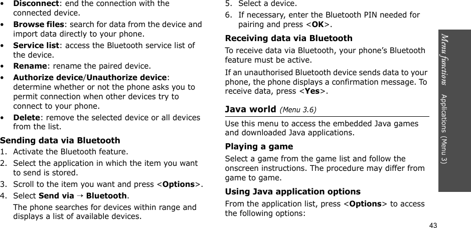 Menu functions    Applications(Menu 3)43•Disconnect: end the connection with the connected device.•Browse files: search for data from the device and import data directly to your phone.•Service list: access the Bluetooth service list of the device.•Rename: rename the paired device.•Authorize device/Unauthorize device: determine whether or not the phone asks you to permit connection when other devices try to connect to your phone.•Delete: remove the selected device or all devices from the list.Sending data via Bluetooth1. Activate the Bluetooth feature.2. Select the application in which the item you want to send is stored. 3. Scroll to the item you want and press &lt;Options&gt;.4. Select Send via → Bluetooth.The phone searches for devices within range and displays a list of available devices.5. Select a device.6. If necessary, enter the Bluetooth PIN needed for pairing and press &lt;OK&gt;.Receiving data via BluetoothTo receive data via Bluetooth, your phone’s Bluetooth feature must be active.If an unauthorised Bluetooth device sends data to your phone, the phone displays a confirmation message. To receive data, press &lt;Yes&gt;.Java world(Menu 3.6)Use this menu to access the embedded Java games and downloaded Java applications.Playing a gameSelect a game from the game list and follow the onscreen instructions. The procedure may differ from game to game.Using Java application optionsFrom the application list, press &lt;Options&gt; to access the following options: