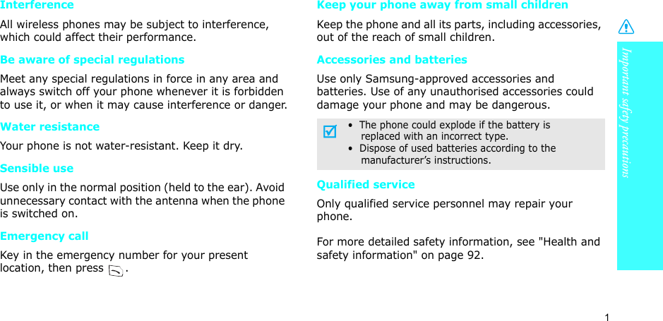 Important safety precautions1InterferenceAll wireless phones may be subject to interference, which could affect their performance.Be aware of special regulationsMeet any special regulations in force in any area and always switch off your phone whenever it is forbidden to use it, or when it may cause interference or danger.Water resistanceYour phone is not water-resistant. Keep it dry. Sensible useUse only in the normal position (held to the ear). Avoid unnecessary contact with the antenna when the phone is switched on.Emergency callKey in the emergency number for your present location, then press  . Keep your phone away from small children Keep the phone and all its parts, including accessories, out of the reach of small children.Accessories and batteriesUse only Samsung-approved accessories and batteries. Use of any unauthorised accessories could damage your phone and may be dangerous.Qualified serviceOnly qualified service personnel may repair your phone.For more detailed safety information, see &quot;Health and safety information&quot; on page 92.•  The phone could explode if the battery is    replaced with an incorrect type.•  Dispose of used batteries according to the    manufacturer’s instructions.