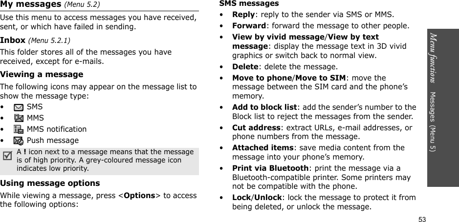 Menu functions    Messages(Menu 5)53My messages (Menu 5.2)Use this menu to access messages you have received, sent, or which have failed in sending.Inbox (Menu 5.2.1)This folder stores all of the messages you have received, except for e-mails.Viewing a messageThe following icons may appear on the message list to show the message type:• SMS•  MMS•  MMS notification•  Push messageUsing message optionsWhile viewing a message, press &lt;Options&gt; to access the following options:SMS messages•Reply: reply to the sender via SMS or MMS. •Forward: forward the message to other people.•View by vivid message/View by text message: display the message text in 3D vivid graphics or switch back to normal view.•Delete: delete the message.•Move to phone/Move to SIM: move the message between the SIM card and the phone’s memory.•Add to block list: add the sender’s number to the Block list to reject the messages from the sender.•Cut address: extract URLs, e-mail addresses, or phone numbers from the message.•Attached items: save media content from the message into your phone’s memory.•Print via Bluetooth: print the message via a Bluetooth-compatible printer. Some printers may not be compatible with the phone.•Lock/Unlock: lock the message to protect it from being deleted, or unlock the message.A ! icon next to a message means that the message is of high priority. A grey-coloured message icon indicates low priority.