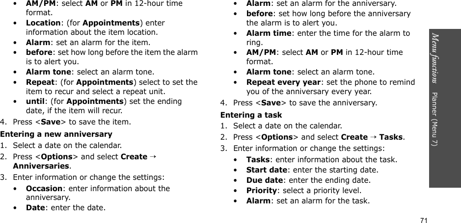 Menu functions    Planner(Menu 7)71•AM/PM: select AM or PM in 12-hour time format.•Location: (for Appointments) enter information about the item location. •Alarm: set an alarm for the item. •before: set how long before the item the alarm is to alert you.•Alarm tone: select an alarm tone.•Repeat: (for Appointments) select to set the item to recur and select a repeat unit.•until: (for Appointments) set the ending date, if the item will recur.4. Press &lt;Save&gt; to save the item.Entering a new anniversary1. Select a date on the calendar.2. Press &lt;Options&gt; and select Create → Anniversaries.3. Enter information or change the settings:•Occasion: enter information about the anniversary.•Date: enter the date.•Alarm: set an alarm for the anniversary. •before: set how long before the anniversary the alarm is to alert you.•Alarm time: enter the time for the alarm to ring.•AM/PM: select AM or PM in 12-hour time format.•Alarm tone: select an alarm tone.•Repeat every year: set the phone to remind you of the anniversary every year.4. Press &lt;Save&gt; to save the anniversary.Entering a task1. Select a date on the calendar.2. Press &lt;Options&gt; and select Create → Tasks.3. Enter information or change the settings:•Tasks: enter information about the task.•Start date: enter the starting date.•Due date: enter the ending date.•Priority: select a priority level.•Alarm: set an alarm for the task.